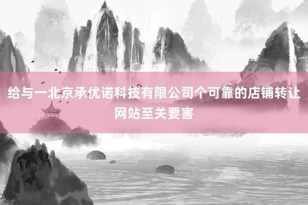 给与一北京承优诺科技有限公司个可靠的店铺转让网站至关要害