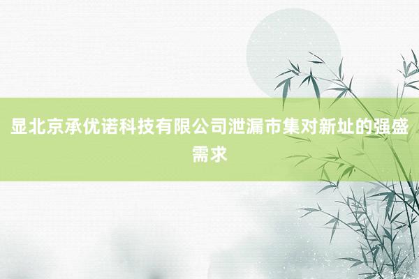 显北京承优诺科技有限公司泄漏市集对新址的强盛需求